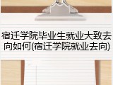 宿迁学院毕业生就业大致去向如何(宿迁学院就业去向)