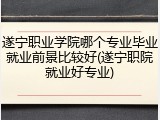 遂宁职业学院哪个专业毕业就业前景比较好(遂宁职院就业好专业)