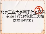 北京工业大学属于什么档次，专业排行分析(北工大档次专业排名)
