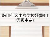 鞍山什么中专学校好(鞍山优秀中专)