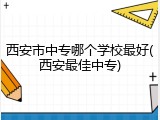 西安市中专哪个学校最好(西安最佳中专)