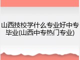 山西技校学什么专业好中专毕业(山西中专热门专业)