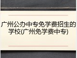 广州公办中专免学费招生的学校(广州免学费中专)