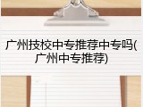 广州技校中专推荐中专吗(广州中专推荐)