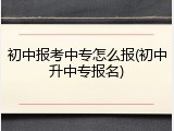 初中报考中专怎么报(初中升中专报名)