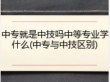 中专就是中技吗中等专业学什么(中专与中技区别)