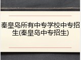 秦皇岛所有中专学校中专招生(秦皇岛中专招生)