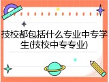 技校都包括什么专业中专学生(技校中专专业)