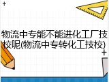 物流中专能不能进化工厂技校呢(物流中专转化工技校)