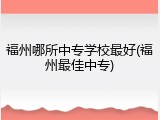 福州哪所中专学校最好(福州最佳中专)