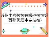 苏州中专技校有哪些技校好(苏州优质中专技校)