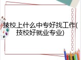 技校上什么中专好找工作(技校好就业专业)