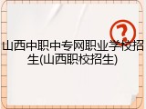 山西中职中专网职业学校招生(山西职校招生)