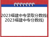 2023福建中专录取分数线(2023福建中专分数线)