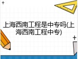 上海西南工程是中专吗(上海西南工程中专)