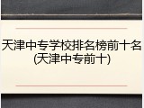 天津中专学校排名榜前十名(天津中专前十)