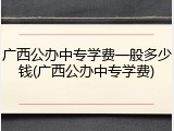 广西公办中专学费一般多少钱(广西公办中专学费)
