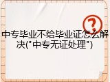 中专毕业不给毕业证怎么解决("中专无证处理")