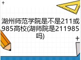 湖州师范学院是不是211或985高校(湖师院是211985吗)