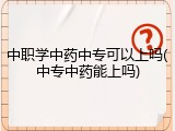 中职学中药中专可以上吗(中专中药能上吗)