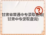 甘肃省普通中专录取查询(甘肃中专录取查询)
