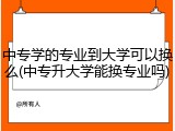 中专学的专业到大学可以换么(中专升大学能换专业吗)
