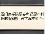 厦门医学院是专科还是本科院校呢(厦门医学院本科吗)