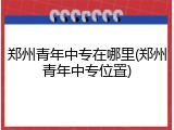 郑州青年中专在哪里(郑州青年中专位置)
