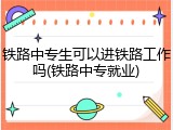铁路中专生可以进铁路工作吗(铁路中专就业)