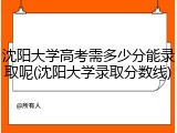 沈阳大学高考需多少分能录取呢(沈阳大学录取分数线)