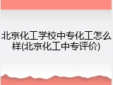 北京化工学校中专化工怎么样(北京化工中专评价)