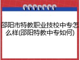 邵阳市特教职业技校中专怎么样(邵阳特教中专如何)
