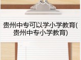 贵州中专可以学小学教育(贵州中专小学教育)