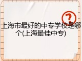 上海市最好的中专学校是哪个(上海最佳中专)
