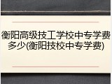 衡阳高级技工学校中专学费多少(衡阳技校中专学费)