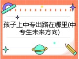 孩子上中专出路在哪里(中专生未来方向)