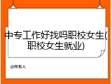 中专工作好找吗职校女生(职校女生就业)