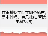 甘肃警察学院在哪个城市，是本科吗，第几批(甘警院本科批次)