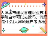 天津城市建设管理职业技术学院自考可以去读吗，流程是什么(天津城建自考流程)