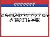 德兴市职业中专学校学费多少(德兴职专学费)