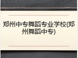 郑州中专舞蹈专业学校(郑州舞蹈中专)