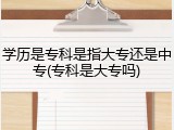 学历是专科是指大专还是中专(专科是大专吗)
