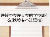 铁岭中专连大专的学校叫什么(铁岭专本连读校)