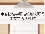 中专技校学历技校能认可吗(中专学历认可吗)