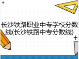 长沙铁路职业中专学校分数线(长沙铁路中专分数线)