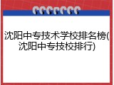 沈阳中专技术学校排名榜(沈阳中专技校排行)