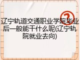 辽宁轨道交通职业学院毕业后一般能干什么呢(辽宁轨院就业去向)