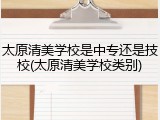 太原清美学校是中专还是技校(太原清美学校类别)
