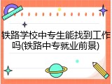 铁路学校中专生能找到工作吗(铁路中专就业前景)