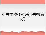 中专学校什么好(中专哪家好)